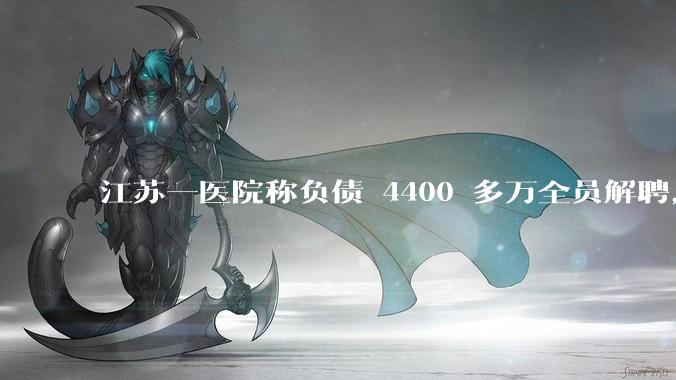 江苏一医院称负债 4400 多万全员解聘，具体是怎么回事？医院这么做合法吗？